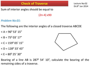 Sum of interior angles should be equal to
(2n-4) x90
Problem No:01:
The following are the interior angles of a closed traverse ABCDE
< A = 960 53’ 15”
< B = 750 03’ 17”
< C = 1590 05’ 15”
< D = 1280 33’ 43”
< E = 800 25’ 30”
Bearing of a line AB is 2870 54’ 10”, calculate the bearing of the
remaining sides of a traverse.
Check of Traverse Lecture No:02
Dt:8th Jan 2014
 