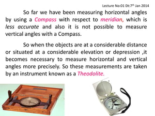 So far we have been measuring horizontal angles
by using a Compass with respect to meridian, which is
less accurate and also it is not possible to measure
vertical angles with a Compass.
So when the objects are at a considerable distance
or situated at a considerable elevation or depression ,it
becomes necessary to measure horizontal and vertical
angles more precisely. So these measurements are taken
by an instrument known as a Theodolite.
Lecture No:01 Dt:7th Jan 2014
 
