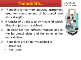  Theodolite is the most accurate instrument
used for measurement of horizontal and
vertical angles.
 It consist of a telescope by means of which
distant object can be sighted.
 Telescope has two different motions one in
the horizontal plane and the other in the
vertical plane.
 Theodolites are primarly classified as
 Transit and
 Non-Transit.
Lecture No:01
Dt:7th Jan 2014
 