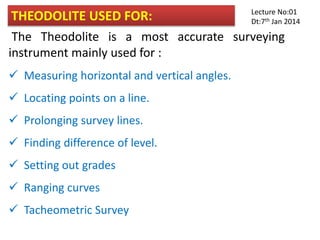 THEODOLITE USED FOR:
The Theodolite is a most accurate surveying
instrument mainly used for :
 Measuring horizontal and vertical angles.
 Locating points on a line.
 Prolonging survey lines.
 Finding difference of level.
 Setting out grades
 Ranging curves
 Tacheometric Survey
Lecture No:01
Dt:7th Jan 2014
 