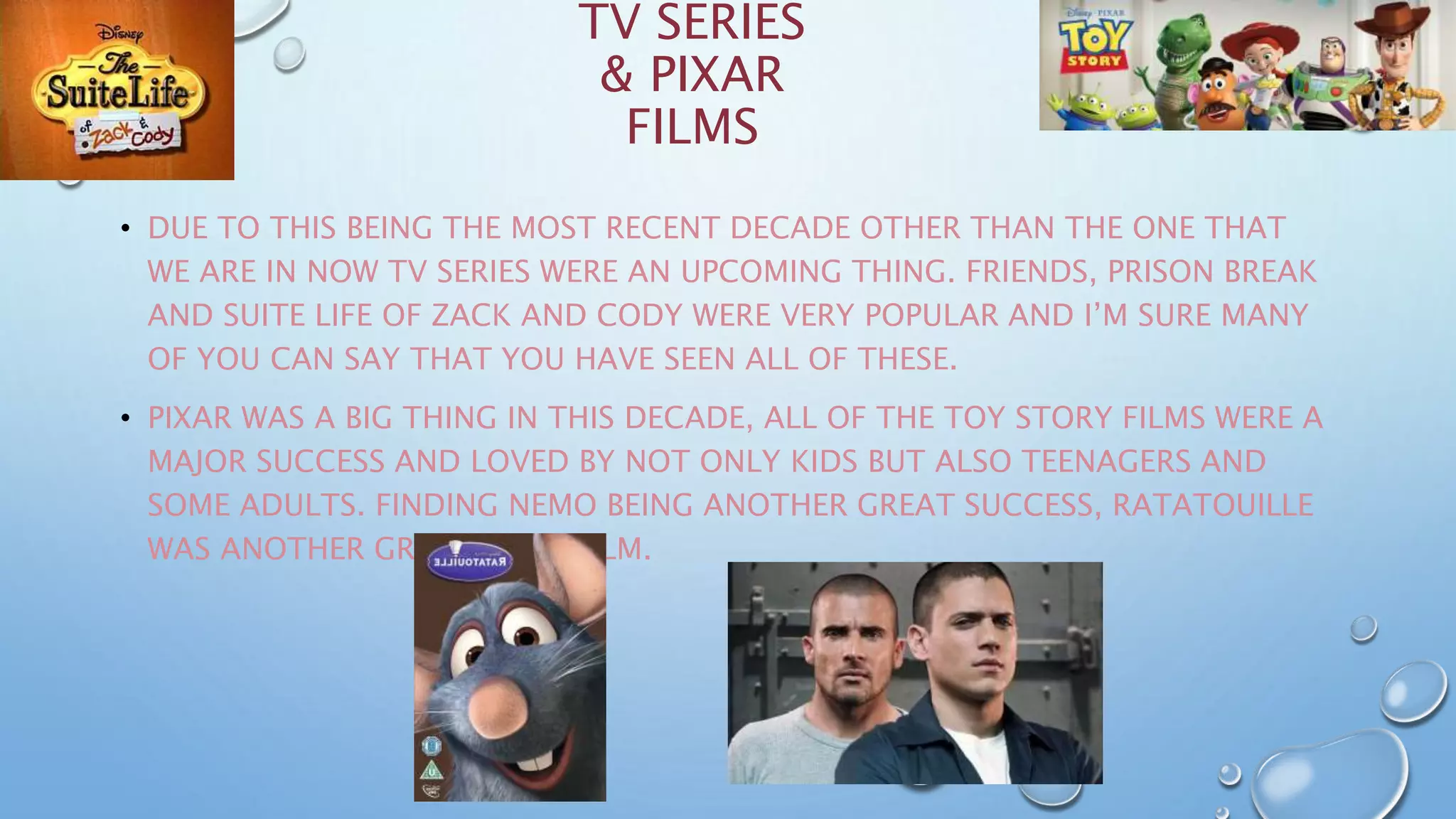 TV SERIES
& PIXAR
FILMS
• DUE TO THIS BEING THE MOST RECENT DECADE OTHER THAN THE ONE THAT
WE ARE IN NOW TV SERIES WERE AN UPCOMING THING. FRIENDS, PRISON BREAK
AND SUITE LIFE OF ZACK AND CODY WERE VERY POPULAR AND I’M SURE MANY
OF YOU CAN SAY THAT YOU HAVE SEEN ALL OF THESE.
• PIXAR WAS A BIG THING IN THIS DECADE, ALL OF THE TOY STORY FILMS WERE A
MAJOR SUCCESS AND LOVED BY NOT ONLY KIDS BUT ALSO TEENAGERS AND
SOME ADULTS. FINDING NEMO BEING ANOTHER GREAT SUCCESS, RATATOUILLE
WAS ANOTHER GREAT PIXAR FILM.
 