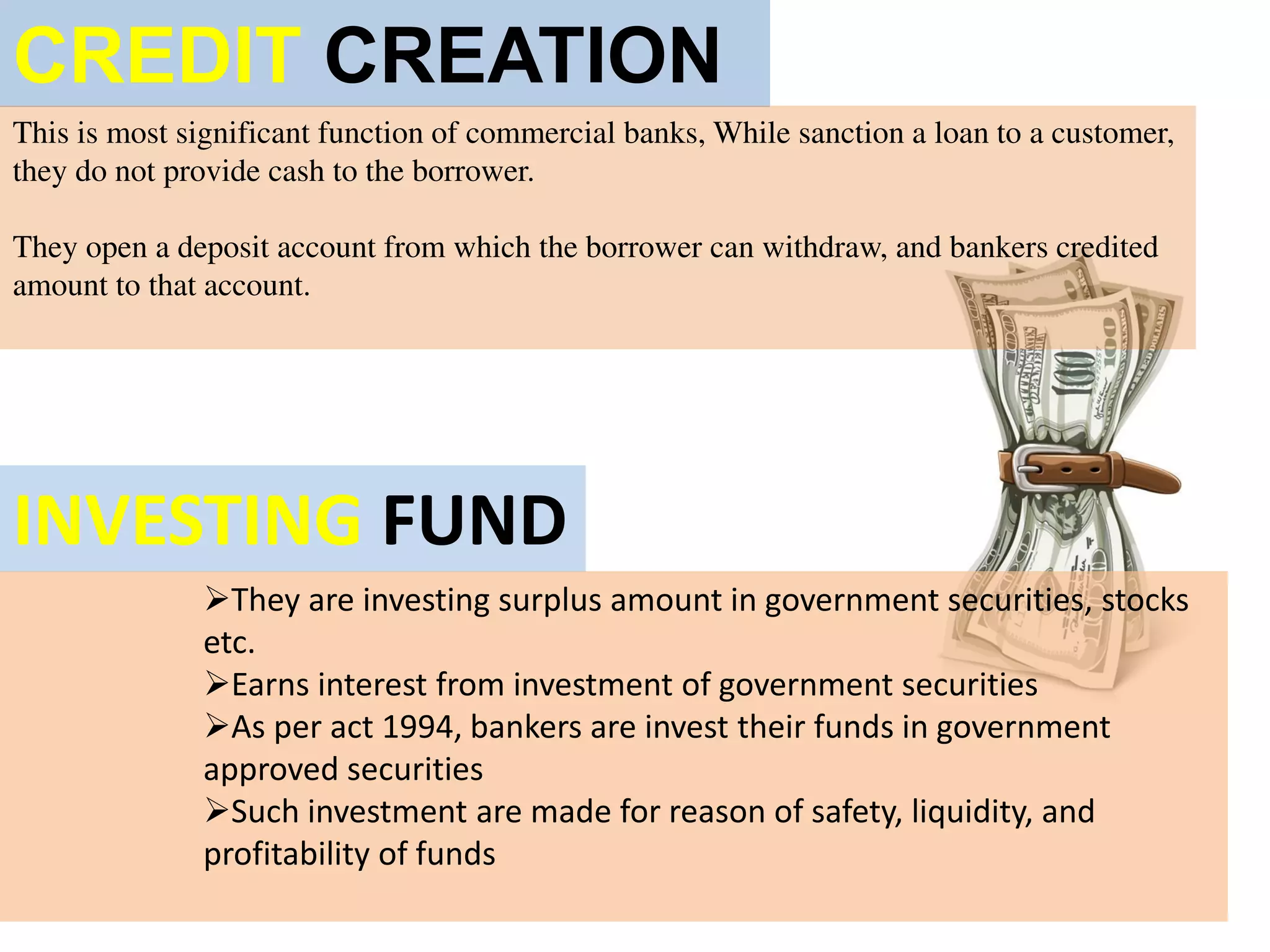 CREDIT CREATION
This is most significant function of commercial banks, While sanction a loan to a customer,
they do not provide cash to the borrower.
They open a deposit account from which the borrower can withdraw, and bankers credited
amount to that account.
INVESTING FUND
They are investing surplus amount in government securities, stocks
etc.
Earns interest from investment of government securities
As per act 1994, bankers are invest their funds in government
approved securities
Such investment are made for reason of safety, liquidity, and
profitability of funds
 