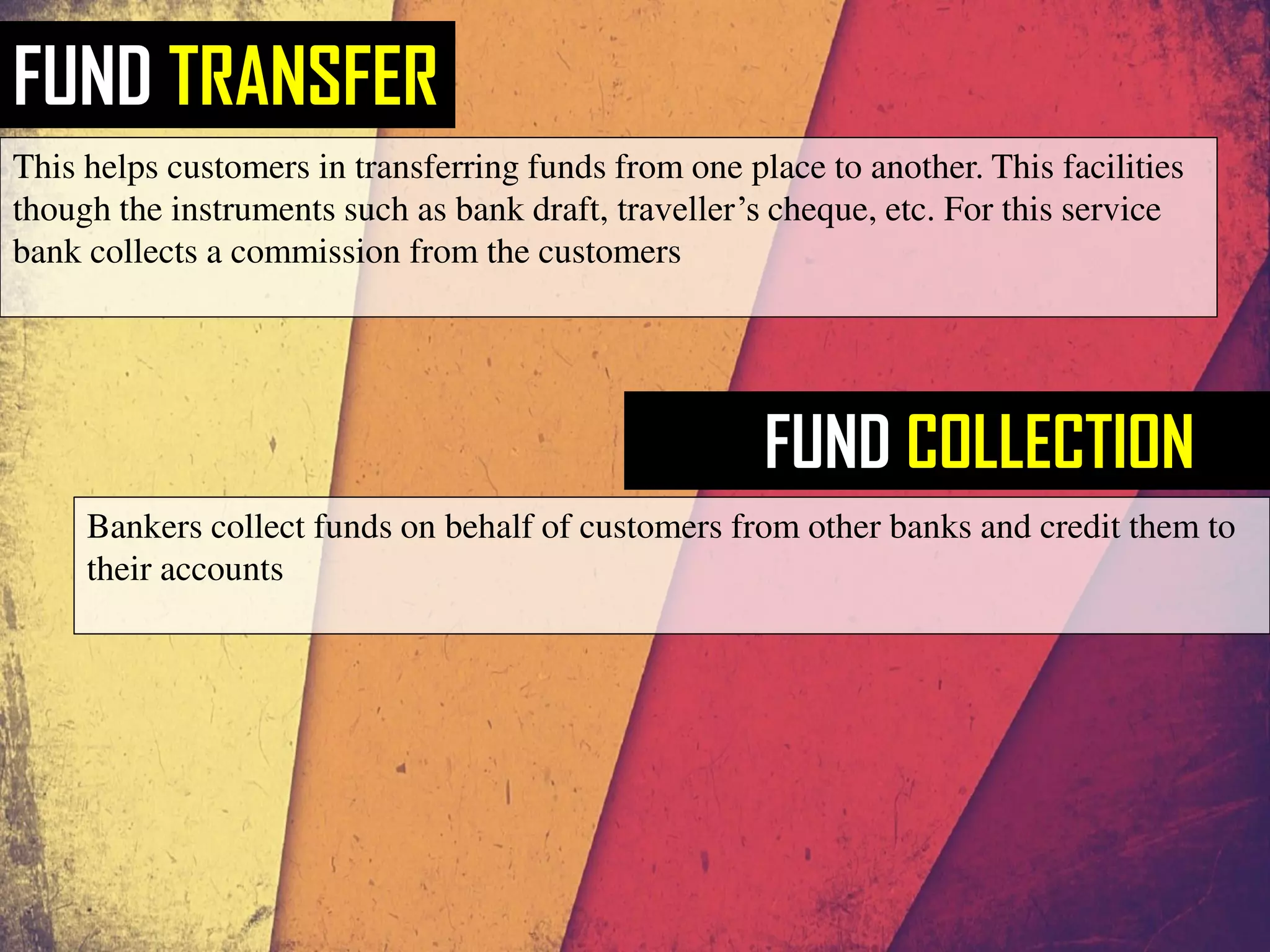 FUND TRANSFER
This helps customers in transferring funds from one place to another. This facilities
though the instruments such as bank draft, traveller’s cheque, etc. For this service
bank collects a commission from the customers
FUND COLLECTION
Bankers collect funds on behalf of customers from other banks and credit them to
their accounts
 
