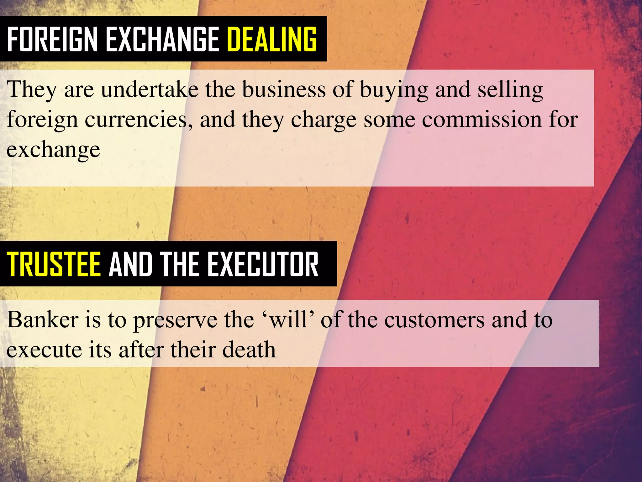 FOREIGN EXCHANGE DEALING
They are undertake the business of buying and selling
foreign currencies, and they charge some commission for
exchange
TRUSTEE AND THE EXECUTOR
Banker is to preserve the ‘will’ of the customers and to
execute its after their death
 