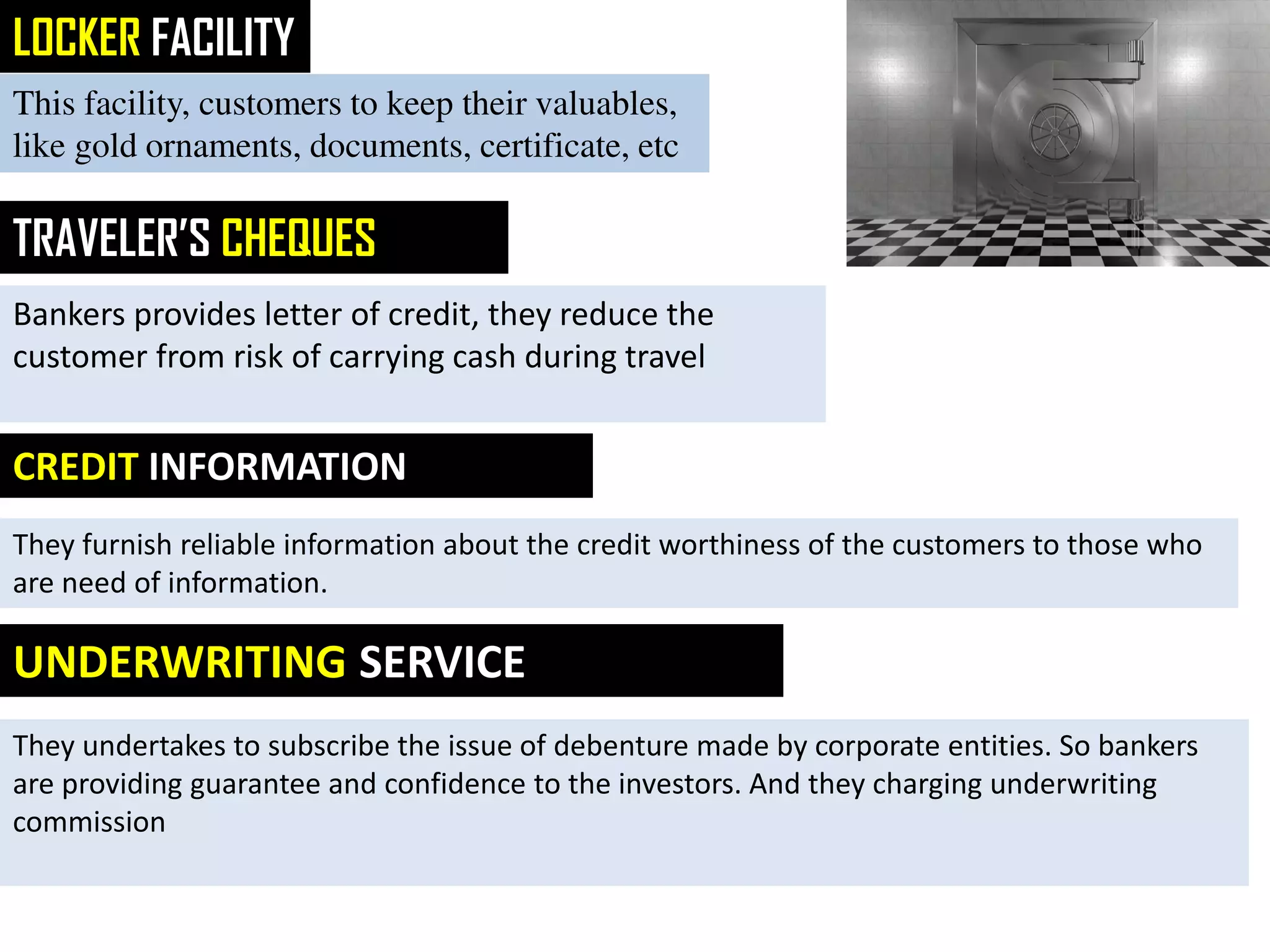 LOCKER FACILITY
This facility, customers to keep their valuables,
like gold ornaments, documents, certificate, etc
TRAVELER’S CHEQUES
Bankers provides letter of credit, they reduce the
customer from risk of carrying cash during travel
CREDIT INFORMATION
They furnish reliable information about the credit worthiness of the customers to those who
are need of information.
UNDERWRITING SERVICE
They undertakes to subscribe the issue of debenture made by corporate entities. So bankers
are providing guarantee and confidence to the investors. And they charging underwriting
commission
 