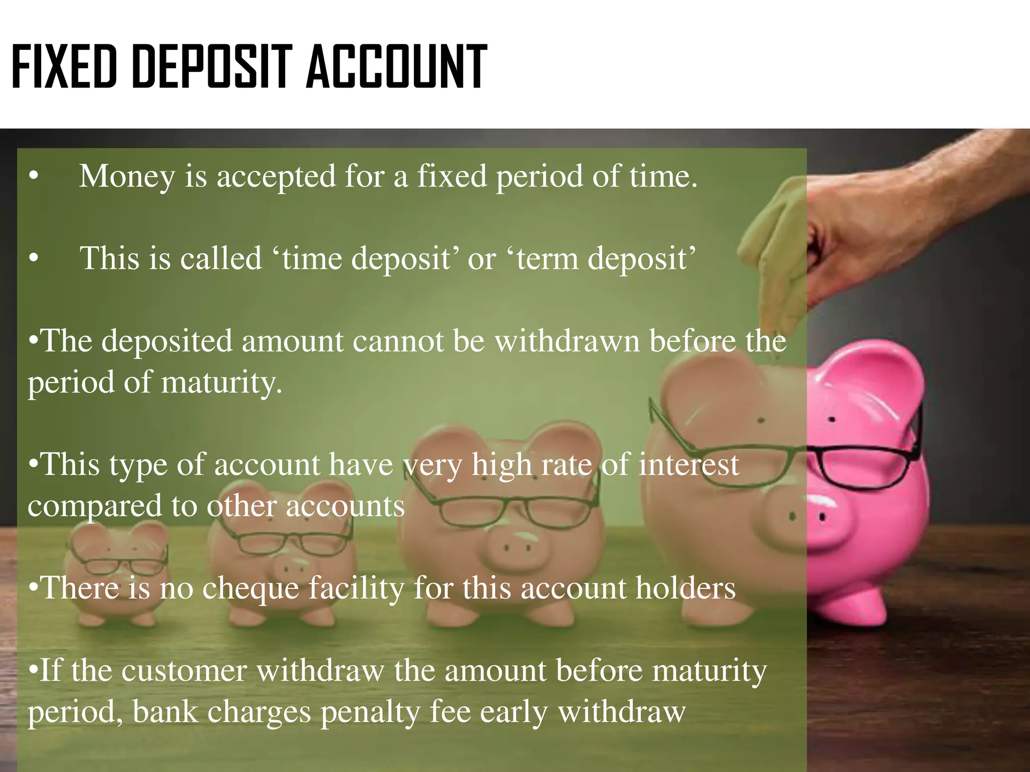 FIXED DEPOSIT ACCOUNT
• Money is accepted for a fixed period of time.
• This is called ‘time deposit’ or ‘term deposit’
•The deposited amount cannot be withdrawn before the
period of maturity.
•This type of account have very high rate of interest
compared to other accounts
•There is no cheque facility for this account holders
•If the customer withdraw the amount before maturity
period, bank charges penalty fee early withdraw
 