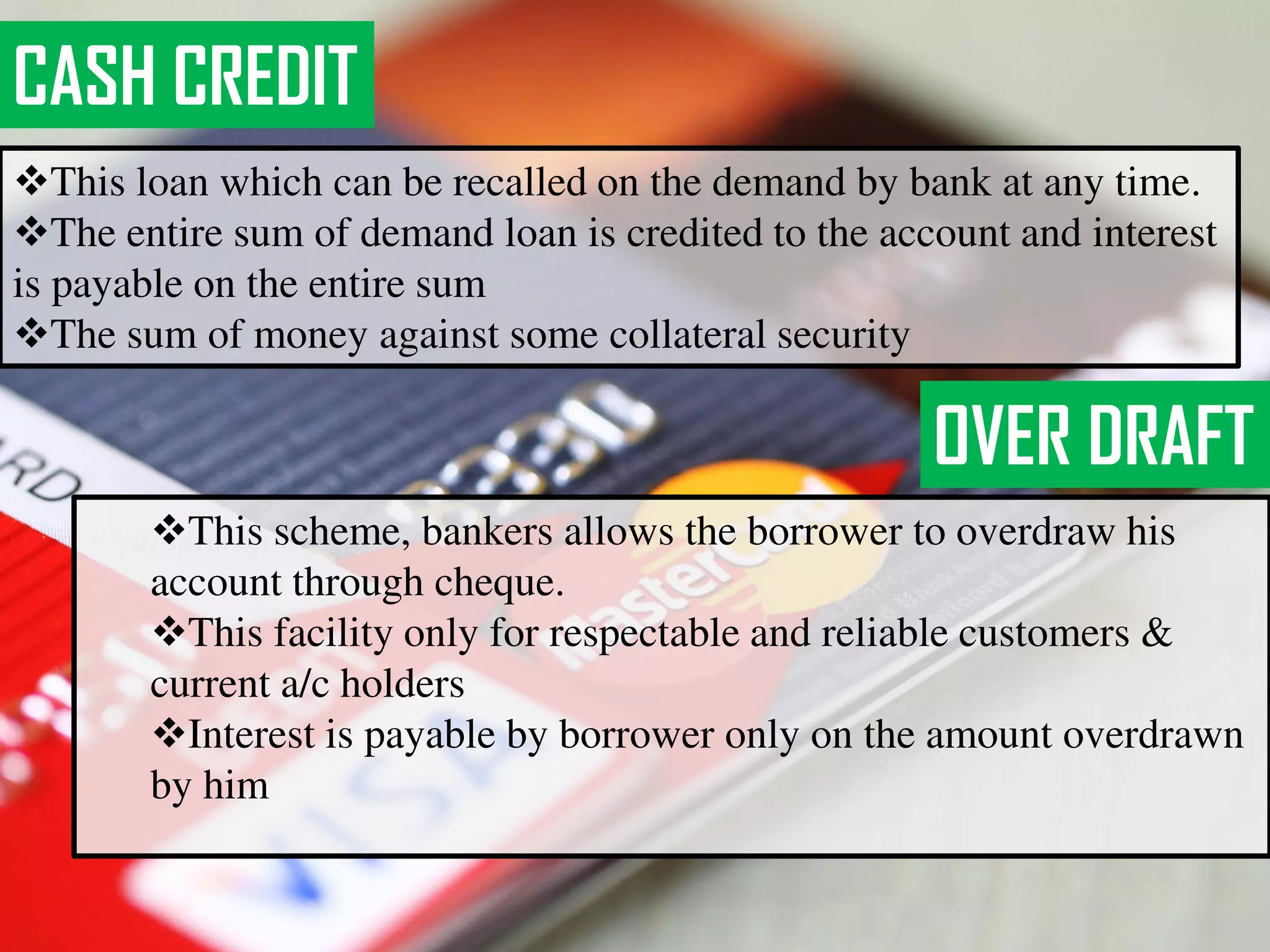 CASH CREDIT
This loan which can be recalled on the demand by bank at any time.
The entire sum of demand loan is credited to the account and interest
is payable on the entire sum
The sum of money against some collateral security
OVER DRAFT
This scheme, bankers allows the borrower to overdraw his
account through cheque.
This facility only for respectable and reliable customers &
current a/c holders
Interest is payable by borrower only on the amount overdrawn
by him
 