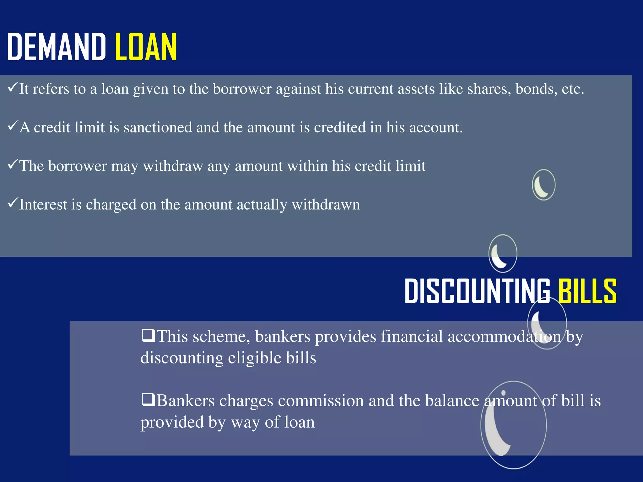 DEMAND LOAN
It refers to a loan given to the borrower against his current assets like shares, bonds, etc.
A credit limit is sanctioned and the amount is credited in his account.
The borrower may withdraw any amount within his credit limit
Interest is charged on the amount actually withdrawn
DISCOUNTING BILLS
This scheme, bankers provides financial accommodation by
discounting eligible bills
Bankers charges commission and the balance amount of bill is
provided by way of loan
 