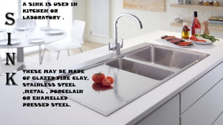S
I
N
K
• A SINK IS USED IN
KITCHEN OR
LABORATORY .
• THESE MAY BE MADE
OF GLAZED FIRE CLAY,
STAINLESS STEEL
,METAL , PORCELAIN
OR ENAMELLED
PRESSED STEEL.
 
