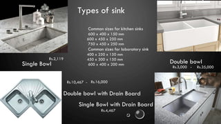 Types of sink
Single Bowl
Single Bowl with Drain Board
Double bowl
Double bowl with Drain Board
Common sizes for kitchen sinks
600 x 400 x 150 mm
600 x 450 x 250 mm
750 x 450 x 250 mm
Common sizes for laboratory sink
400 x 250 x 150 mm
450 x 300 x 150 mm
600 x 400 x 200 mm
Rs.2,119
Rs.4,467
Rs.3,000 - Rs.35,000
Rs.10,467 - Rs.16,000
 