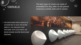 URINALS
• THE DISCHARGE FROM URINALS IS
CONNECTED TO SOIL PIPE EITHER
DIRECTLY OR THROUGH TRAP
PROVIDED WITH GUN-METAL OR
BRASS DOMED SHAPED REMOVABLE
GRATING.
The best types of urinals are made of
enamelled fire clay, other of salt glazed
stoneware, marble, slate and in cement.
 