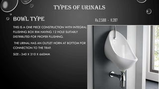 TYPES OF URINALS
BOWL TYPE
THIS IS A ONE PIECE CONSTRUCTION WITH INTEGRAL
FLUSHING BOX RIM HAVING 12 HOLE SUITABLY
DISTRIBUTED FOR PROPER FLUSHING.
THE URINAL HAS AN OUTLET HORN AT BOTTOM FOR
CONNECTION TO THE TRAP.
SIZE : 340 X 310 X 660MM
Rs.2,588 - 11,287
 