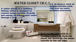 WATER CLOSET (W.C.)• W.C. IS USUALLY MADE OF
GLAZED EARTHEN WARE,
FIRE CLAY OR WHITE
VITREOUS CHINAWARE.
A water closet is a sanitary
fitting which is designed to
receive human excreta directly
and convey to underground sewer
through a trap.
It is usually connected to a
flushing cistern to flush the
closet and discharge the human
excreta to the soil pipe.
 