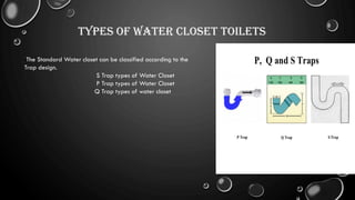 Types of Water Closet Toilets
The Standard Water closet can be classified according to the
Trap design.
S Trap types of Water Closet
P Trap types of Water Closet
Q Trap types of water closet
 