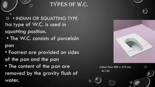 TYPES OF W.C.
• INDIAN OR SQUATTING TYPE
This type of W.C. is used in
squatting position.
• The W.C. consists of porcelain
pan
• Footrest are provided on sides
of the pan and the pan
• The content of the pan are
removed by the gravity flush of
water.
Indian Pans 580 x 410 mm
Rs.155
 