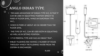 ANGLO INDIAN TYPE
• THE MAIN ADVANTAGE OF INDIAN TYPE W.C. IS THAT IT
CAN BE USED IN SQUATTING POSITION SINCE IT IS
FIXED AT FLOOR LEVEL, WHILE AN EUROPEAN TYPE
W.C.,
• WHICH IS FIXED AT ABOUT 40 CM HIGHER THAN THE
FLOOR LEVEL.
• THIS TYPE OF W.C. CAN BE USED BOTH IN SQUATTING
AS WELL AS IN SITTING POSITION .
• • IT IS PEDESTAL TYPE AND HAS AN INBUILT TRAP .
• INBUILT FLUSHING RIM HAVING A NUMBER OF HOLES
THROUGH WHICH THE FLUSHING WATER FROM THE
CISTERN IS DISCHARGED.
Rs.600
 