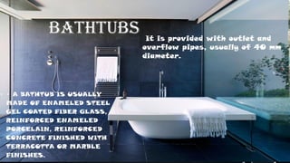 BATHTUBS
• • A BATHTUB IS USUALLY
MADE OF ENAMELED STEEL
GEL COATED FIBER GLASS,
REINFORCED ENAMELED
PORCELAIN, REINFORCED
CONCRETE FINISHED WITH
TERRACOTTA OR MARBLE
FINISHES.
It is provided with outlet and
overflow pipes, usually of 40 mm
diameter.
 