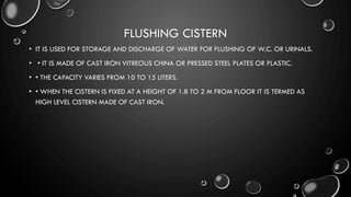 FLUSHING CISTERN
• IT IS USED FOR STORAGE AND DISCHARGE OF WATER FOR FLUSHING OF W.C. OR URINALS.
• • IT IS MADE OF CAST IRON VITREOUS CHINA OR PRESSED STEEL PLATES OR PLASTIC.
• • THE CAPACITY VARIES FROM 10 TO 15 LITERS.
• • WHEN THE CISTERN IS FIXED AT A HEIGHT OF 1.8 TO 2 M FROM FLOOR IT IS TERMED AS
HIGH LEVEL CISTERN MADE OF CAST IRON.
 