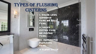 TYPES OF FLUSHING
CISTERNS
• 1. VALVE LESS
SIPHONIC
TYPE OR BELL
TYPE.
• 2. VALVE
FITTED TYPE
OR PISTON
TYPE.
• 3. AUTOMATIC
FLUSHING
TYPE.
• 4.FLUSH VALVE
 