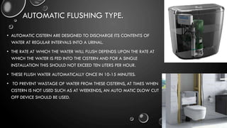 AUTOMATIC FLUSHING TYPE.
• AUTOMATIC CISTERN ARE DESIGNED TO DISCHARGE ITS CONTENTS OF
WATER AT REGULAR INTERVALS INTO A URINAL.
• THE RATE AT WHICH THE WATER WILL FLUSH DEPENDS UPON THE RATE AT
WHICH THE WATER IS FED INTO THE CISTERN AND FOR A SINGLE
INSTALLATION THIS SHOULD NOT EXCEED TEN LITERS PER HOUR.
• THESE FLUSH WATER AUTOMATICALLY ONCE IN 10-15 MINUTES.
• TO PREVENT WASTAGE OF WATER FROM THESE CISTERNS, AT TIMES WHEN
CISTERN IS NOT USED SUCH AS AT WEEKENDS, AN AUTO MATIC DLOW CUT
OFF DEVICE SHOULD BE USED.
 