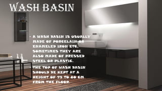WASH BASIN
• A WASH BASIN IS USUALLY
MADE OF PORCELAIN OR
ENAMELED IRON ETC,
SOMETIMES THEY ARE
ALSO MADE OF PRESSED
STEEL OR PLASTIC.
• THE TOP OF WASH BASIN
SHOULD BE KEPT AT A
HEIGHT OF 75 TO 80 CM
FROM THE FLOOR.
 