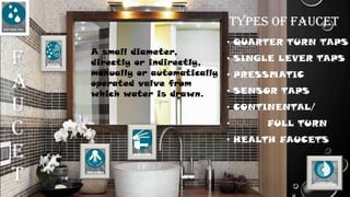 F
A
U
C
E
T
• QUARTER TURN TAPS
• SINGLE LEVER TAPS
• PRESSMATIC
• SENSOR TAPS
• CONTINENTAL/
• FULL TURN
• HEALTH FAUCETS
A small diameter,
directly or indirectly,
manually or automatically
operated valve from
which water is drawn.
Types of faucet
 