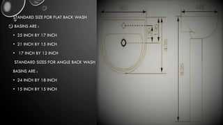 STANDARD SIZE FOR FLAT BACK WASH
BASINS ARE :
• 25 INCH BY 17 INCH
• 21 INCH BY 15 INCH
• 17 INCH BY 12 INCH
STANDARD SIZES FOR ANGLE BACK WASH
BASINS ARE :
• 24 INCH BY 18 INCH
• 15 INCH BY 15 INCH
 