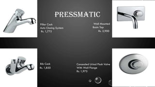 PRESSMATIC
Pillar Cock
Auto Closing System
Rs. 1,775 Rs. 2,900
Wall Mounted
Basin Tap
Bib Cock
Rs. 1,850
Concealed Urinal Flush Valve
With Wall Flange
Rs. 1,975
 
