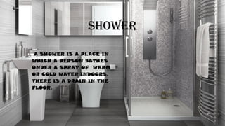 SHOWER
• A SHOWER IS A PLACE IN
WHICH A PERSON BATHES
UNDER A SPRAY OF WARM
OR COLD WATER INDOORS.
THERE IS A DRAIN IN THE
FLOOR.
 