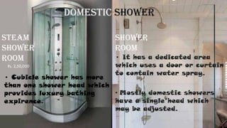STEAM
SHOWER
ROOM
SHOWER
ROOM
• It has a dedicated area
which uses a door or curtain
to contain water spray.
• Mostly domestic showers
have a single head which
may be adjusted.
• Cubicle shower has more
than one shower head which
provides luxury bathing
expirence.
Domestic Shower
Rs. 2,50,000
 