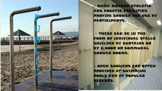 P
U
B
L
I
C
• • MANY MODERN ATHLETIC
AND AQUATIC FACILITIES
PROVIDE SHOWER FOR USE BY
PARTICIPANTS,
• • THESE CAN BE IN THE
FORM OF INDIVIDUAL STALLS
SHIELDED BY CURTAINS OR
BY A DOOR OR COMMUNAL
SHOWER ROOMS.
• • OPEN SHOWERS ARE OFTEN
PROVIDED AT SWIMMING
POOLS AND AT POPULAR
BEACHES.
 