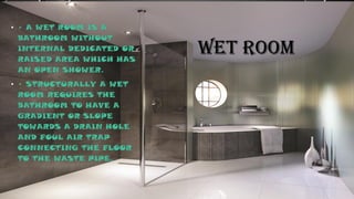 WET ROOM
• • A WET ROOM IS A
BATHROOM WITHOUT
INTERNAL DEDICATED OR
RAISED AREA WHICH HAS
AN OPEN SHOWER.
• • STRUCTURALLY A WET
ROOM REQUIRES THE
BATHROOM TO HAVE A
GRADIENT OR SLOPE
TOWARDS A DRAIN HOLE
AND FOUL AIR TRAP
CONNECTING THE FLOOR
TO THE WASTE PIPE.
 