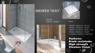 SHOWER TRAY
Size:
(900X1200mm) (3'x4')
(900x1525mm) (3'x5')
(900x1670mm) (3'x5 1/2')
(900x1800mm) (3'x6')
(1050x1200mm) (3'6"x4')
Features:
Crack resistance
High strength
Flawless finish
PRICE
5000-13000/-
 