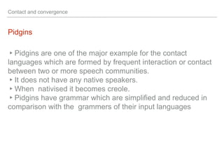 Contact and convergence
Pidgins
▸Pidgins are one of the major example for the contact
languages which are formed by frequent interaction or contact
between two or more speech communities.
▸It does not have any native speakers.
▸When nativised it becomes creole.
▸Pidgins have grammar which are simplified and reduced in
comparison with the grammers of their input languages
 