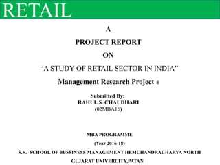 RETAIL
A
PROJECT REPORT
ON
“A STUDY OF RETAIL SECTOR IN INDIA”
Management Research Project -I
Submitted By:
RAHUL S. CHAUDHARI
(02MBA16)
MBA PROGRAMME
(Year 2016-18)
S.K. SCHOOL OF BUSSINESS MANAGEMENT HEMCHANDRACHARYA NORTH
GUJARAT UNIVERCITY,PATAN
 