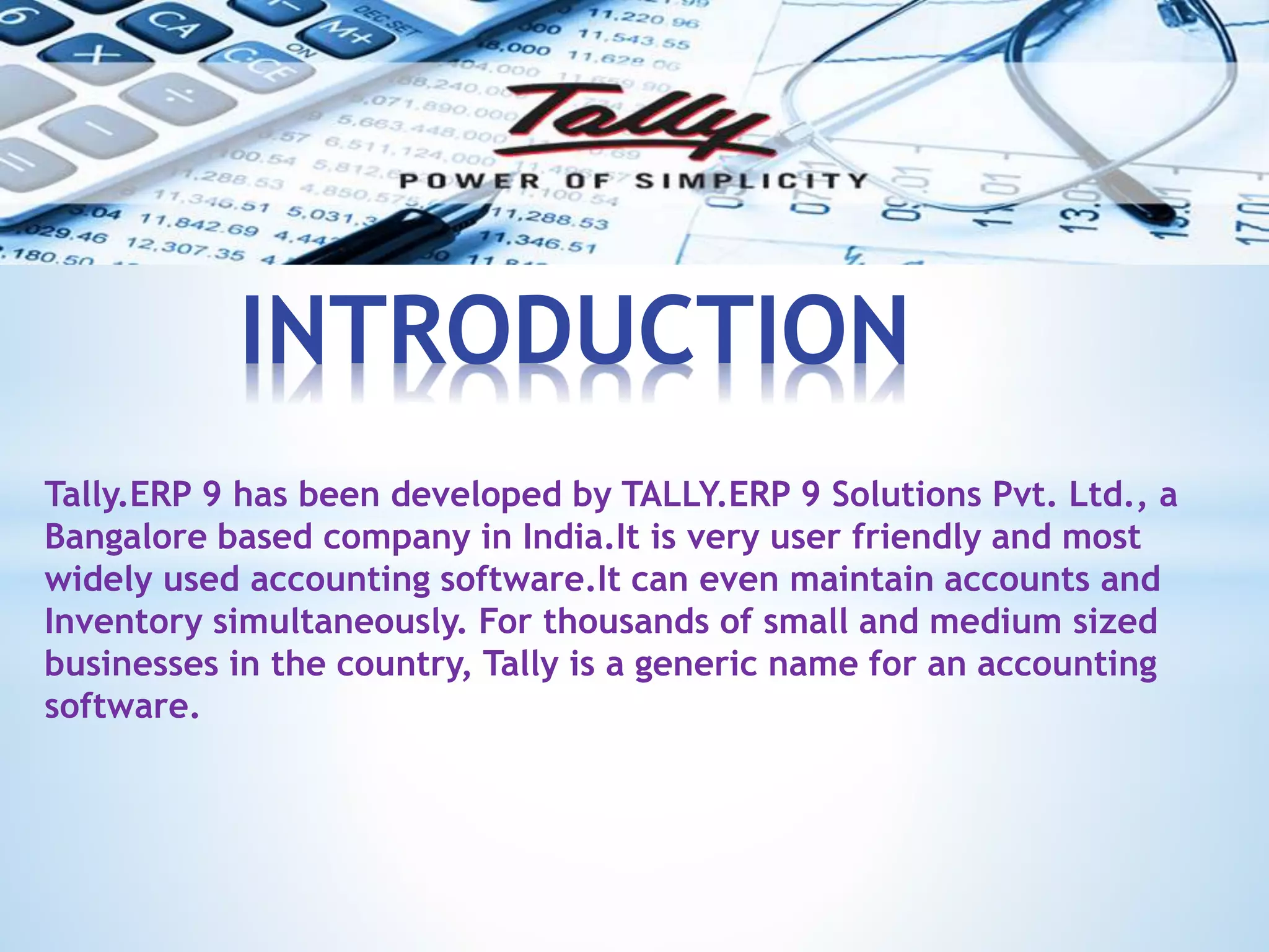 Tally.ERP 9 has been developed by TALLY.ERP 9 Solutions Pvt. Ltd., a
Bangalore based company in India.It is very user friendly and most
widely used accounting software.It can even maintain accounts and
Inventory simultaneously. For thousands of small and medium sized
businesses in the country, Tally is a generic name for an accounting
software.
INTRODUCTION
 