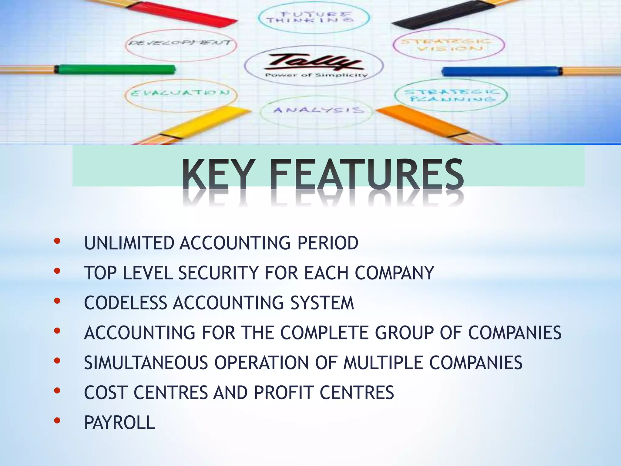 • UNLIMITED ACCOUNTING PERIOD
• TOP LEVEL SECURITY FOR EACH COMPANY
• CODELESS ACCOUNTING SYSTEM
• ACCOUNTING FOR THE COMPLETE GROUP OF COMPANIES
• SIMULTANEOUS OPERATION OF MULTIPLE COMPANIES
• COST CENTRES AND PROFIT CENTRES
• PAYROLL
 