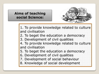 Aims of teaching
social Science:
1. To provide knowledge related to culture
and civilisation
2. To beget the education a democracy
3. Development of civil qualities
4. To provide knowledge related to culture
and civilisation
5. To beget the education a democracy
6. Development of civil qualities
7. Development of social behaviour
8. Knowledge of social development
 