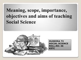 Meaning, scope, importance,
objectives and aims of teaching
Social Science
MUNEERA TV
SOCIAL SCIENCE
ROLL.NO: 46
KSTC
 