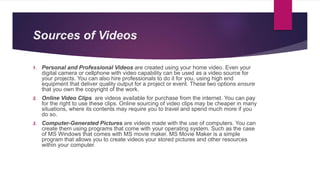 Sources of Videos
1. Personal and Professional Videos are created using your home video. Even your
digital camera or cellphone with video capability can be used as a video source for
your projects. You can also hire professionals to do it for you, using high end
equipment that deliver quality output for a project or event. These two options ensure
that you own the copyright of the work.
2. Online Video Clips are videos available for purchase from the internet. You can pay
for the right to use these clips. Online sourcing of video clips may be cheaper in many
situations, where its contents may require you to travel and spend much more if you
do so.
3. Computer-Generated Pictures are videos made with the use of computers. You can
create them using programs that come with your operating system. Such as the case
of MS Windows that comes with MS movie maker. MS Movie Maker is a simple
program that allows you to create videos your stored pictures and other resources
within your computer.
 