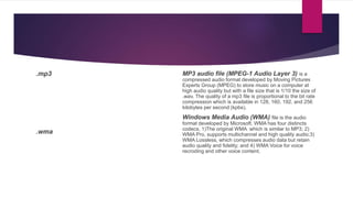 .mp3
.wma
MP3 audio file (MPEG-1 Audio Layer 3) is a
compressed audio format developed by Moving Pictures
Experts Group (MPEG) to store music on a computer at
high audio quality but with a file size that is 1/10 the size of
.wav. The quality of a mp3 file is proportional to the bit rate
compression which is available in 128, 160, 192, and 256
kilobytes per second (kpbs).
Windows Media Audio (WMA) file is the audio
format developed by Microsoft. WMA has four distincts
codecs, 1)The original WMA which is similar to MP3; 2)
WMA Pro, supports multichannel and high quality audio;3)
WMA Lossless, which compresses audio data but retain
audio quality and fidelity; and 4) WMA Voice for voice
recroding and other voice content.
 