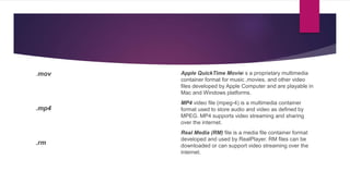 .mov
.mp4
.rm
Apple QuickTime Moviei s a proprietary multimedia
container format for music ,movies, and other video
files developed by Apple Computer and are playable in
Mac and Windows platforms.
MP4 video file (mpeg-4) is a multimedia container
format used to store audio and video as defined by
MPEG. MP4 supports video streaming and sharing
over the internet.
Real Media (RM) file is a media file container format
developed and used by RealPlayer. RM files can be
downloaded or can support video streaming over the
internet.
 