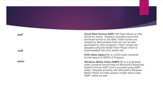.swf
.vob
.wmv
Small Web Format (SWF) OR Flash Movie is a file
format for Vector Graphics animation and is the
dominant format on the Web. Flash movies are
created by Macromedia Flash but can be also
generated by other programs. Flash movies are
playable using the Adobe Flash Player which is
downloadable free from adobe site.
DVD Video Object file is a DVD-video container
format based on MPEG-2 Program.
Windows Media Video (WMV) file is a proprietary
video container format base on Microsoft’s Advanced
System Format (ASF) and is encoded using WMV
codec. Playable primarily with Microsoft’s Windows
Media Player but other players maybe able to play
WMV videos as well.
 
