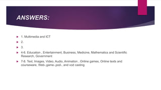 ANSWERS:
 1. Multimedia and ICT
 2.
 3.
 4-6. Education , Entertainment, Business, Medicine, Mathematics and Scientific
Research, Government
 7-8. Text, Images, Video, Audio, Animation , Online games, Online texts and
courseware, Web-,game-,pod-, and vod casting
 