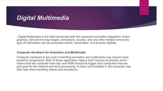 Digital Multimedia
- Digital Multimedia is the field concerned with the computer-controlled integration of text,
graphics, still and moving images, animations, sounds, and any other medium ere every
type of information can be presented stored, transmitted, and process digitally.
Computer Hardware for Animation and Multimedia
Computer hardware to be used in handling animation and multimedia may require more
powerful components. Both of these application need a lotof memory to process which
means that the computer hard disc and RAM should be bigger than computers that are
just used for the internet and word processing. A video card installed in the computer may
also help when handling videos and animations.
 