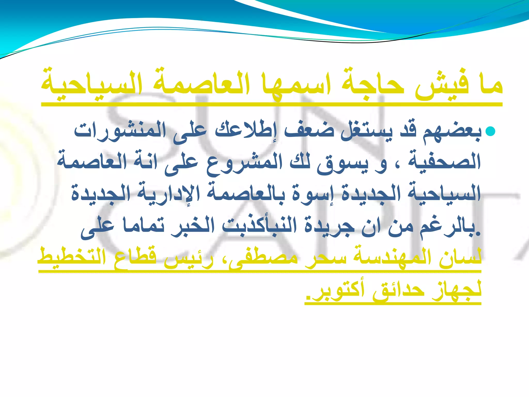 ‫السٌاحٌة‬ ‫العاصمة‬ ‫اسمها‬ ‫حاجة‬ ‫فٌش‬ ‫ما‬
‫إٌّؾىساد‬ ًٍ‫ػ‬ ‫ئهالػه‬ ‫مؼف‬ ً‫َغزغ‬ ‫لذ‬ ُ‫ثؼنه‬
‫اٌؼبفّخ‬ ‫أخ‬ ًٍ‫ػ‬ ‫اٌّؾشوع‬ ‫ٌه‬ ‫َغىق‬ ‫و‬ ، ‫اٌقذفُخ‬
‫اٌجذَذح‬ ‫اإلداسَخ‬ ‫ثبٌؼبفّخ‬ ‫ئعىح‬ ‫اٌجذَذح‬ ‫اٌغُبدُخ‬
.ًٍ‫ػ‬ ‫رّبِب‬ ‫اٌخجش‬ ‫إٌجأوزثذ‬ ‫جشَذح‬ ْ‫ا‬ ِٓ ُ‫ثبٌشغ‬
ْ‫ٌغب‬‫التخطٌط‬ ‫قطاع‬ ‫رئٌس‬ ،‫مصطفى‬ ‫سحر‬ ‫المهندسة‬
‫أكتوبر‬ ‫حدائق‬ ‫لجهاز‬.
 