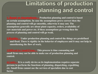1. Based on Assumptions: - Production planning and control is based
on certain assumptions. In case the assumptions prove correct then the
planning and control will go smoothly, otherwise it may not. The
assumptions generally are about plant capacity, orders, availability of
raw materials and power etc. if these assumptions go wrong then the
process of planning and control will go weak.
2.Rigidity: - Under production planning and control the things are predefined
and fixed. There is rigidity in the behavior of employees and it may not help in
smoothening the flow of work.
3.Difficult for Small Firms: - This process is time consuming and
small firms may not be able to make use of production planning and
control.
4.Costly: - It is a costly device as its implementation requires separate
persons to perform the functions of planning, dispatching, expediting
etc. Small firms cannot use the services of specialists due to cost
factor.
 