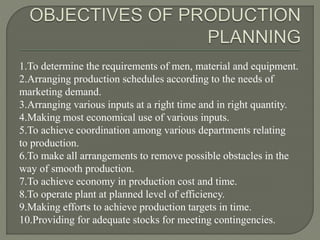 1.To determine the requirements of men, material and equipment.
2.Arranging production schedules according to the needs of
marketing demand.
3.Arranging various inputs at a right time and in right quantity.
4.Making most economical use of various inputs.
5.To achieve coordination among various departments relating
to production.
6.To make all arrangements to remove possible obstacles in the
way of smooth production.
7.To achieve economy in production cost and time.
8.To operate plant at planned level of efficiency.
9.Making efforts to achieve production targets in time.
10.Providing for adequate stocks for meeting contingencies.
 