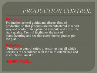 Meaning:-
Production control guides and directs flow of
production so that products are manufactured in a best
way and conform to a planned schedule and are of the
right quality. Control facilitates the task of
manufacturing and see that every theme goes as per
the plan.
Definition:-
"Production control refers to ensuring that all which
occurs is in accordance with the rules established and
instructions issued.“
-HENRY FAYOL
 