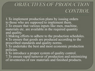 1.To implement production plans by issuing orders
to those who are supposed to implement them.
2.To ensure that various inputs like men, machine,
materials etc. are available in the required quantity
and quality.
3.Making efforts to adhere to the production schedules.
4.To ensure that goods are produced according to the
prescribed standards and quality norms.
5.To undertake the best and most economic production
policies.
6.To introduce a proper system of quality control.
7.To ensure rapid turnover of production and minimizing
of inventories of raw materials and finished products.
 